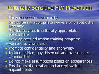 Culturally Sensitive HIV Prevention Show respect for community Hire culturally appropriate workers who speak the language Provide services in culturally appropriate atmosphere Develop peer-education training programs Address survival needs Promote confidentiality and anonymity Include lesbian, gay, bisexual, and transgender communities Do not make assumptions based on appearances Post hours of operation and accept walk-in appointments 