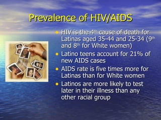 Prevalence of HIV/AIDS HIV is the 4 th  cause of death for Latinas aged 35-44 and 25-34 (9 th  and 8 th  for White women) Latino teens account for 21% of new AIDS cases AIDS rate is five times more for Latinas than for White women Latinos are more likely to test later in their illness than any other racial group 