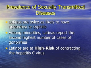Prevalence of Sexually Transmitted Diseases Latinos are twice as likely to have gonorrhea or syphilis Among minorities, Latinas report the second highest number of cases of gonorrhea Latinos are at  High-Risk  of contracting the hepatitis C virus 