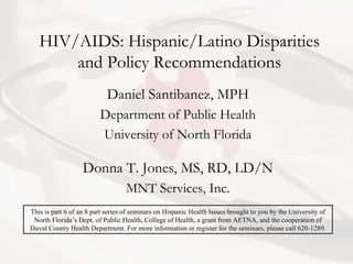 HIV/AIDS: Hispanic/Latino Disparities and Policy Recommendations Daniel Santibanez, MPH Department of Public Health University of North Florida Donna T. Jones, MS, RD, LD/N MNT Services, Inc. This is part 6 of an 8 part series of seminars on Hispanic Health Issues brought to you by the University of North Florida’s Dept. of Public Health, College of Health, a grant from AETNA, and the cooperation of Duval County Health Department. For more information or register for the seminars, please call 620-1289. 