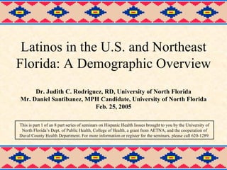 Latinos in the U.S. and Northeast Florida: A Demographic Overview Dr. Judith C. Rodriguez, RD, University of North Florida Mr. Daniel Santibanez, MPH Candidate, University of North Florida Feb. 25, 2005 This is part 1 of an 8 part series of seminars on Hispanic Health Issues brought to you by the University of North Florida’s Dept. of Public Health, College of Health, a grant from AETNA, and the cooperation of Duval County Health Department. For more information or register for the seminars, please call 620-1289. 