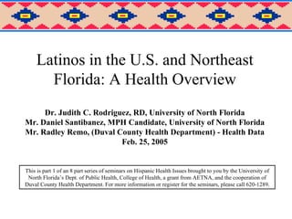 Latinos in the U.S. and Northeast Florida: A Health Overview Dr. Judith C. Rodriguez, RD, University of North Florida Mr. Daniel Santibanez, MPH Candidate, University of North Florida Mr. Radley Remo, (Duval County Health Department) - Health Data Feb. 25, 2005 This is part 1 of an 8 part series of seminars on Hispanic Health Issues brought to you by the University of North Florida’s Dept. of Public Health, College of Health, a grant from AETNA, and the cooperation of Duval County Health Department. For more information or register for the seminars, please call 620-1289. 
