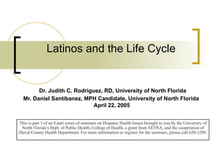 Latinos and the Life Cycle   Dr. Judith C. Rodriguez, RD, University of North Florida Mr. Daniel Santibanez, MPH Candidate, University of North Florida  April 22, 2005 This is part 3 of an 8 part series of seminars on Hispanic Health Issues brought to you by the University of North Florida’s Dept. of Public Health, College of Health, a grant from AETNA, and the cooperation of Duval County Health Department. For more information or register for the seminars, please call 620-1289. 