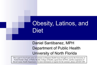 Obesity, Latinos, and Diet Daniel Santibanez, MPH Department of Public Health University of North Florida This is part 4 of an 8 part series of seminars on Hispanic Health Issues brought to you by the University of North Florida’s Dept. of Public Health, College of Health, a grant from AETNA, and the cooperation of Duval County Health Department. For more information or register for the seminars, please call 620-1289. 