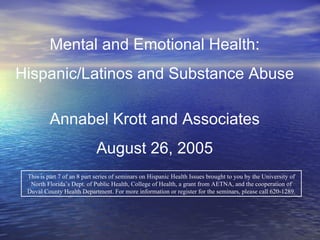 This is part 7 of an 8 part series of seminars on Hispanic Health Issues brought to you by the University of North Florida’s Dept. of Public Health, College of Health, a grant from AETNA, and the cooperation of Duval County Health Department. For more information or register for the seminars, please call 620-1289. Mental and Emotional Health: Hispanic/Latinos and Substance Abuse Annabel Krott and Associates August 26, 2005 