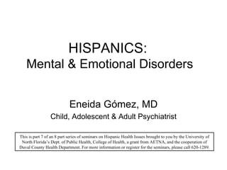 HISPANICS:  Mental & Emotional Disorders Eneida G ómez, MD Child, Adolescent & Adult Psychiatrist This is part 7 of an 8 part series of seminars on Hispanic Health Issues brought to you by the University of North Florida’s Dept. of Public Health, College of Health, a grant from AETNA, and the cooperation of Duval County Health Department. For more information or register for the seminars, please call 620-1289. 