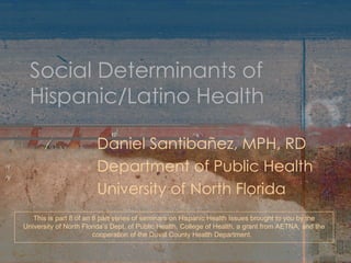 Social Determinants of Hispanic/Latino Health Daniel Santibañez, MPH, RD Department of Public Health University of North Florida This is part 8 of an 8 part series of seminars on Hispanic Health Issues brought to you by the University of North Florida’s Dept. of Public Health, College of Health, a grant from AETNA, and the cooperation of the Duval County Health Department.  