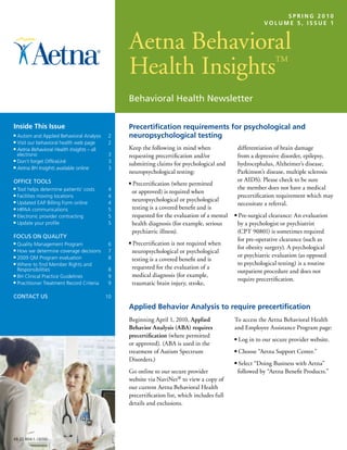 OctOber 20060
                                                                                                                       SPrING 201
                                                                                                              VOlume 5, ISSue 1



                                                Aetna Behavioral
                                                Aetna Behavioral
                                                Health Insights ™
                                                Health Insights
                                                                                                                  TM




                                                Behavioral Health Newsletter

Inside this Issue                               Precertification requirements for psychological and
■ Autism and Applied Behavioral Analysis    2   neuropsychological testing
■ Visit our behavioral health web page      2
■ Aetna Behavioral Health Insights – all        Keep the following in mind when                    differentiation of brain damage
  electronic                               3    requesting precertification and/or                 from a depressive disorder, epilepsy,
■ Don’t forget OfficeLink                  3
■ Aetna BH Insights available online
                                                submitting claims for psychological and            hydrocephalus, Alzheimer’s disease,
                                           3
                                                neuropsychological testing:                        Parkinson’s disease, multiple sclerosis
OFFICE TOOLS                                                                                       or AIDS). Please check to be sure
                                                ■   Precertification (where permitted
■ Tool helps determine patients’ costs     4                                                       the member does not have a medical
                                                    or approved) is required when
■ Facilities moving locations              4                                                       precertification requirement which may
■ Updated EAP Billing Form online          4
                                                    neuropsychological or psychological
                                                                                                   necessitate a referral.
■ HIPAA communications                     5        testing is a covered benefit and is
■ Electronic provider contracting          5        requested for the evaluation of a mental   ■   Pre-surgical clearance: An evaluation
■ Update your profile                      5        health diagnosis (for example, serious         by a psychologist or psychiatrist
                                                    psychiatric illness).                          (CPT 90801) is sometimes required
FOCUS ON QUALITY
                                                                                                   for pre-operative clearance (such as
■ Quality Management Program               6    ■   Precertification is not required when
                                                                                                   for obesity surgery). A psychological
■ How we determine coverage decisions      7        neuropsychological or psychological
■ 2009 QM Program evaluation               8                                                       or psychiatric evaluation (as opposed
                                                    testing is a covered benefit and is
■ Where to find Member Rights and                                                                  to psychological testing) is a routine
  Responsibilities                         8        requested for the evaluation of a
                                                                                                   outpatient procedure and does not
■ BH Clinical Practice Guidelines          9        medical diagnosis (for example,
                                                                                                   require precertification.
■ Practitioner Treatment Record Criteria   9        traumatic brain injury, stroke,

CONTACT US                                 10

                                                Applied behavior Analysis to require precertification
                                                Beginning April 1, 2010, Applied               To access the Aetna Behavioral Health
                                                Behavior Analysis (ABA) requires               and Employee Assistance Program page:
                                                precertification (where permitted              ■   Log in to our secure provider website.
                                                or approved). (ABA is used in the
                                                treatment of Autism Spectrum                   ■   Choose “Aetna Support Center.”
                                                Disorders.)                                    ■   Select “Doing Business with Aetna”
                                                Go online to our secure provider                   followed by “Aetna Benefit Products.”
                                                website via NaviNet® to view a copy of
                                                our current Aetna Behavioral Health
                                                precertification list, which includes full
                                                details and exclusions.




48.22.804.1 (3/10)
 