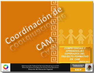 COORDINACIÓN DE CAM
~ 1 ~ edo/2012
COMPETENCIAS Y
APRENDIZAJES
ESPERADOS DEL
TRAYECTO FORMATIVO
EN CAM
MARZO 2012
 
