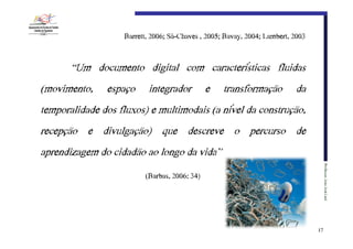 Barrett,€2006;€Sá-Chaves€,€2005;€Bavay,€2004;€Lambert,€2003

“Um documento digital com características fluidas
(movimento,

espaço

integrador

e

transformação

da

temporalidade dos fluxos) e multimodais (a nível da construção,
recepção e divulgação) que descreve o percurso de
aprendizagem do cidadão ao longo da vida”
Professor:€João€José€Leal

(Barbas,€2006:€34)

17

 