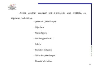 Assim, deverão construir um e-portefólio que contenha os
seguintes parâmetros:
• Quem€sou€(€Identificação)
• Objectivos
• Página€Pessoal
• Este€ano€gostaria€de…
• Galeria
Professor:€João€José€Leal

• Trabalhos€realizados
• Diário€de€Aprendizagem
• Dicas€de€Informática
23

 