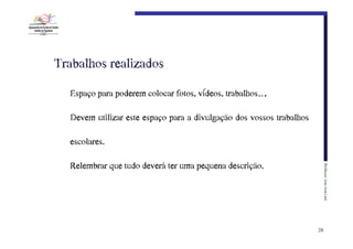 Trabalhos€realizados
Espaço para poderem colocar fotos, vídeos, trabalhos….
Devem utilizar este espaço para a divulgação dos vossos trabalhos
escolares.
Professor:€João€José€Leal

Relembrar que tudo deverá ter uma pequena descrição.

29

 