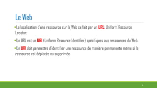 Le Web
La localisation d’une ressource sur le Web se fait par un URL: Uniform Resource
Locator.
Un URL est un URI (Uniform Resource Identifier) spécifiques aux ressources du Web.
Un URI doit permettre d’identifier une ressource de manière permanente même si la
ressource est déplacée ou supprimée
9
 
