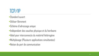 TCP/IP
Standard ouvert
Utiliser librement
Schéma d’adressage unique
Indépendant des couches physique et du hardware
Idéal pour interconnecte du matériel hétérogène
Multiplexage (Plusieurs applications simultanées)
Notion de port de communication
4
 
