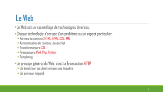 Le Web
Le Web est un assemblage de technologies diverses.
Chaque technologie s’occupe d’un problème ou un aspect particulier.
 Normes de contenu XHTML, HTML, CSS, XML
 Automatisation de contenu: Javascript
 Transformateurs: XSL
 Processeurs: Perl, Php, Python
 Templating
Le principe général du Web, c’est la Transaction HTTP
Un émetteur ou client envoie une requête
Un serveur répond
8
 