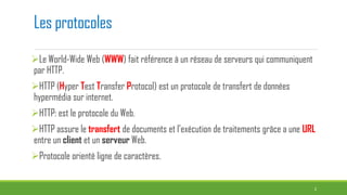 Les protocoles
Le World-Wide Web (WWW) fait référence à un réseau de serveurs qui communiquent
par HTTP.
HTTP (Hyper Test Transfer Protocol) est un protocole de transfert de données
hypermédia sur internet.
HTTP: est le protocole du Web.
HTTP assure le transfert de documents et l’exécution de traitements grâce a une URL
entre un client et un serveur Web.
Protocole orienté ligne de caractères.
2
 
