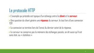 Le protocole HTTP
L’exemple qui précède est typique d’un échange entre le client et le serveur.
Une question du client génère une réponse du serveur, le tout lors d’une connexion
TCP.
La connexion se termine lors de l’envoi du dernier octet de la réponse.
Le serveur ne conserve pas la mémoire des échanges passés, on dit aussi qu’il est
sans état, ou « stateless »
6
 