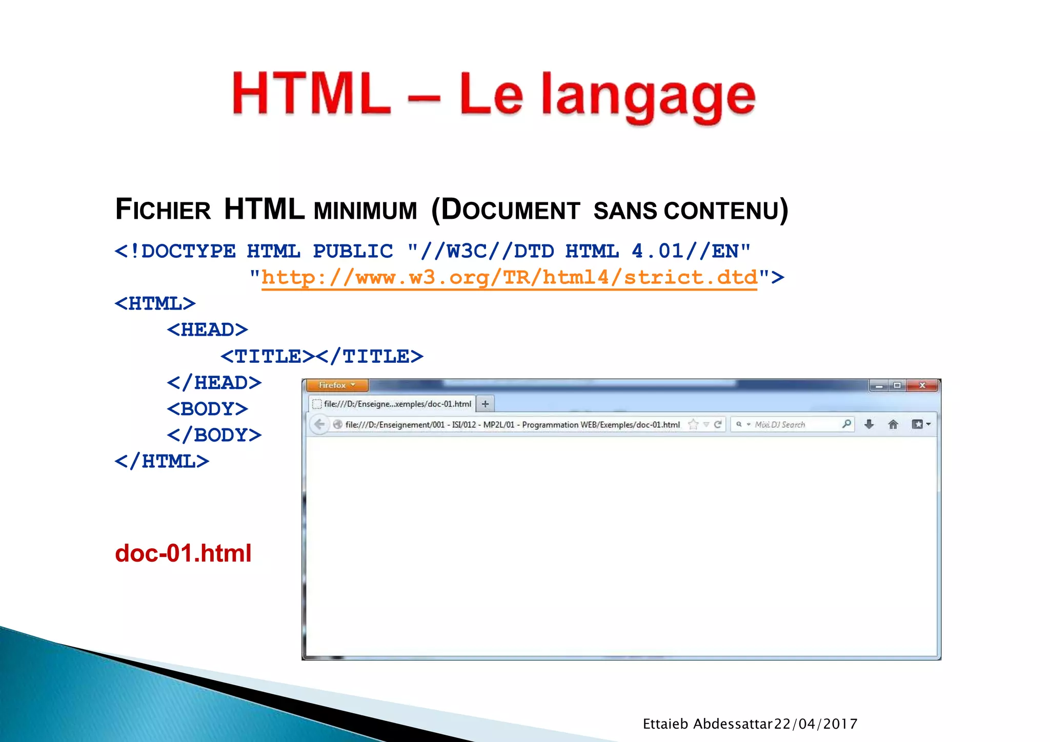 22/04/2017Ettaieb Abdessattar
FICHIER HTML MINIMUM (DOCUMENT SANS CONTENU)
<!DOCTYPE HTML PUBLIC "//W3C//DTD HTML 4.01//EN"
"http://www.w3.org/TR/html4/strict.dtd">
<HTML>
<HEAD>
<TITLE></TITLE>
</HEAD>
<BODY>
</BODY>
</HTML>
doc-01.html
 