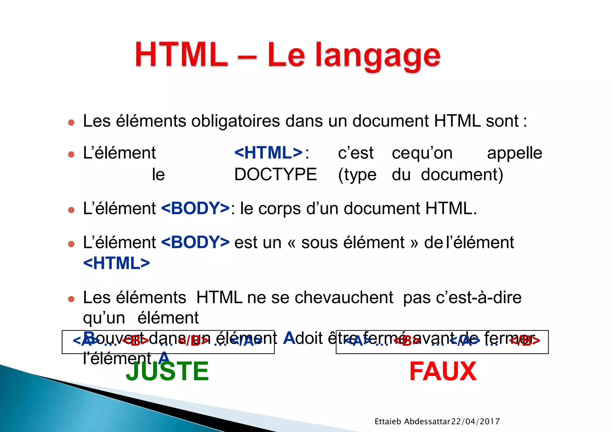 22/04/2017Ettaieb Abdessattar
● Les éléments obligatoires dans un document HTML sont :
● L’élément <HTML>: c’est cequ’on appelle
le DOCTYPE (type du document)
● L’élément <BODY>: le corps d’un document HTML.
● L’élément <BODY> est un « sous élément » del’élément
<HTML>
● Les éléments HTML ne se chevauchent pas c’est-à-dire
qu’un élément
Bouvert dans un élément Adoit être fermé avant de fermer
l’élément A
<A> … <B> … </B> … </A>
JUSTE
<A> … <B> … </A> … </B>
FAUX
 