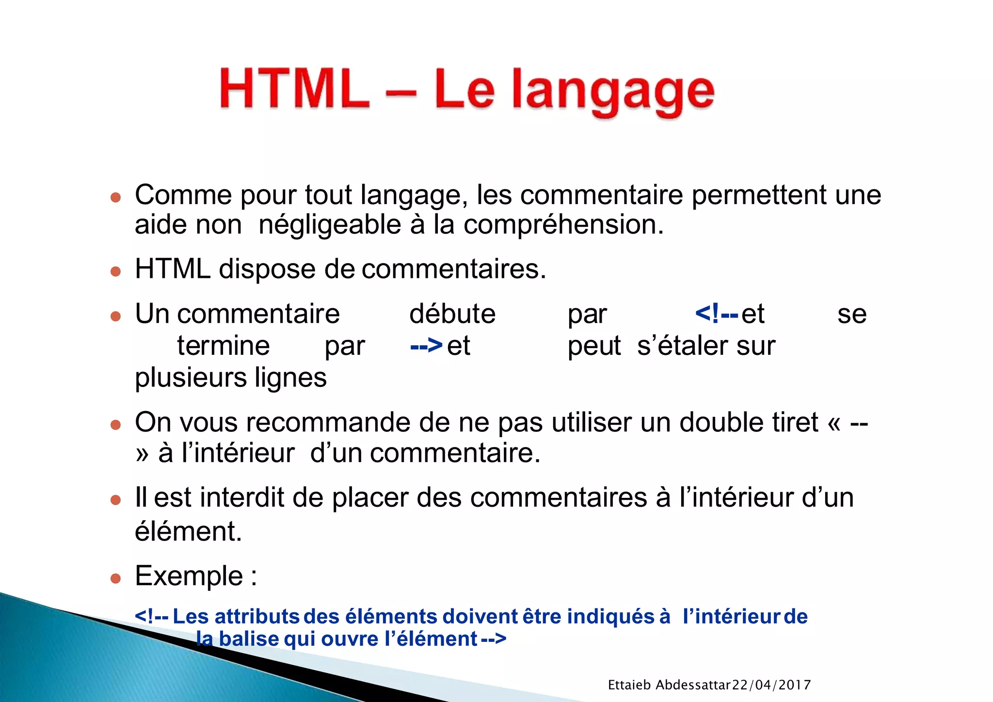 22/04/2017Ettaieb Abdessattar
● Comme pour tout langage, les commentaire permettent une
aide non négligeable à la compréhension.
● HTML dispose de commentaires.
● Un commentaire débute par <!--et se
termine par -->et peut s’étaler sur
plusieurs lignes
● On vous recommande de ne pas utiliser un double tiret « --
» à l’intérieur d’un commentaire.
● Il est interdit de placer des commentaires à l’intérieur d’un
élément.
● Exemple :
<!-- Les attributsdes éléments doivent être indiqués à l’intérieurde
la balise qui ouvre l’élément-->
 