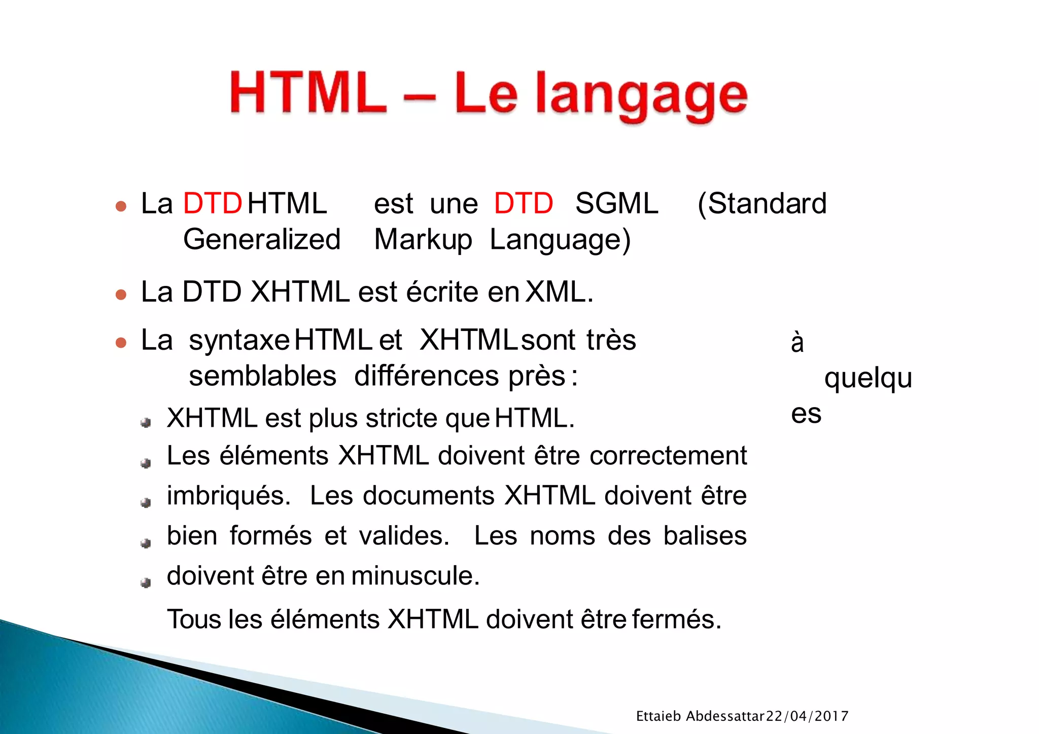 22/04/2017Ettaieb Abdessattar
à
quelqu
es
● La syntaxeHTML et XHTMLsont très
semblables différences près :
XHTML est plus stricte queHTML.
Les éléments XHTML doivent être correctement
imbriqués. Les documents XHTML doivent être
bien formés et valides. Les noms des balises
doivent être en minuscule.
Tous les éléments XHTML doivent être fermés.
● La DTDHTML est une DTD SGML (Standard
Generalized Markup Language)
● La DTD XHTML est écrite en XML.
 