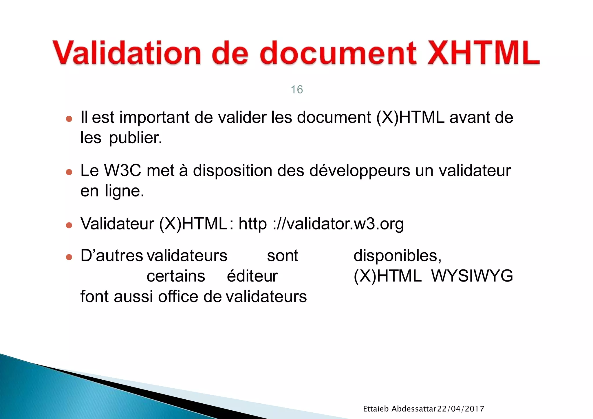 22/04/2017Ettaieb Abdessattar
16
● Il est important de valider les document (X)HTML avant de
les publier.
● Le W3C met à disposition des développeurs un validateur
en ligne.
● Validateur (X)HTML: http ://validator.w3.org
● D’autres validateurs sont disponibles,
certains éditeur (X)HTML WYSIWYG
font aussi office de validateurs
 