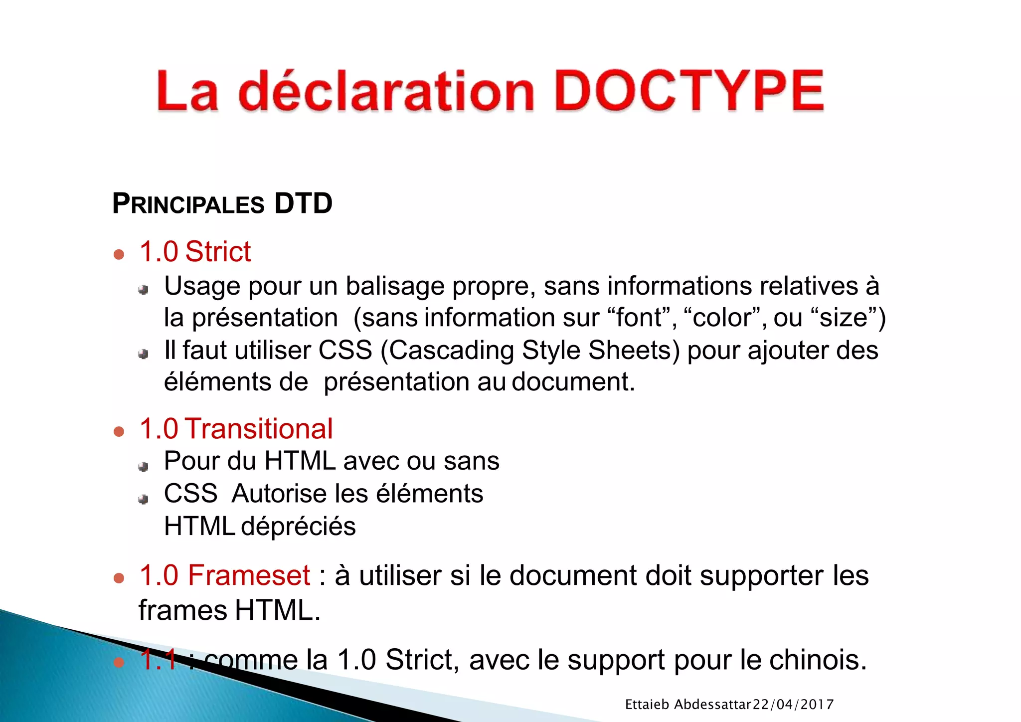22/04/2017Ettaieb Abdessattar
PRINCIPALES DTD
● 1.0 Strict
Usage pour un balisage propre, sans informations relatives à
la présentation (sans information sur “font”, “color”, ou “size”)
Il faut utiliser CSS (Cascading Style Sheets) pour ajouter des
éléments de présentation au document.
● 1.0 Transitional
Pour du HTML avec ou sans
CSS Autorise les éléments
HTML dépréciés
● 1.0 Frameset : à utiliser si le document doit supporter les
frames HTML.
● 1.1 : comme la 1.0 Strict, avec le support pour le chinois.
 