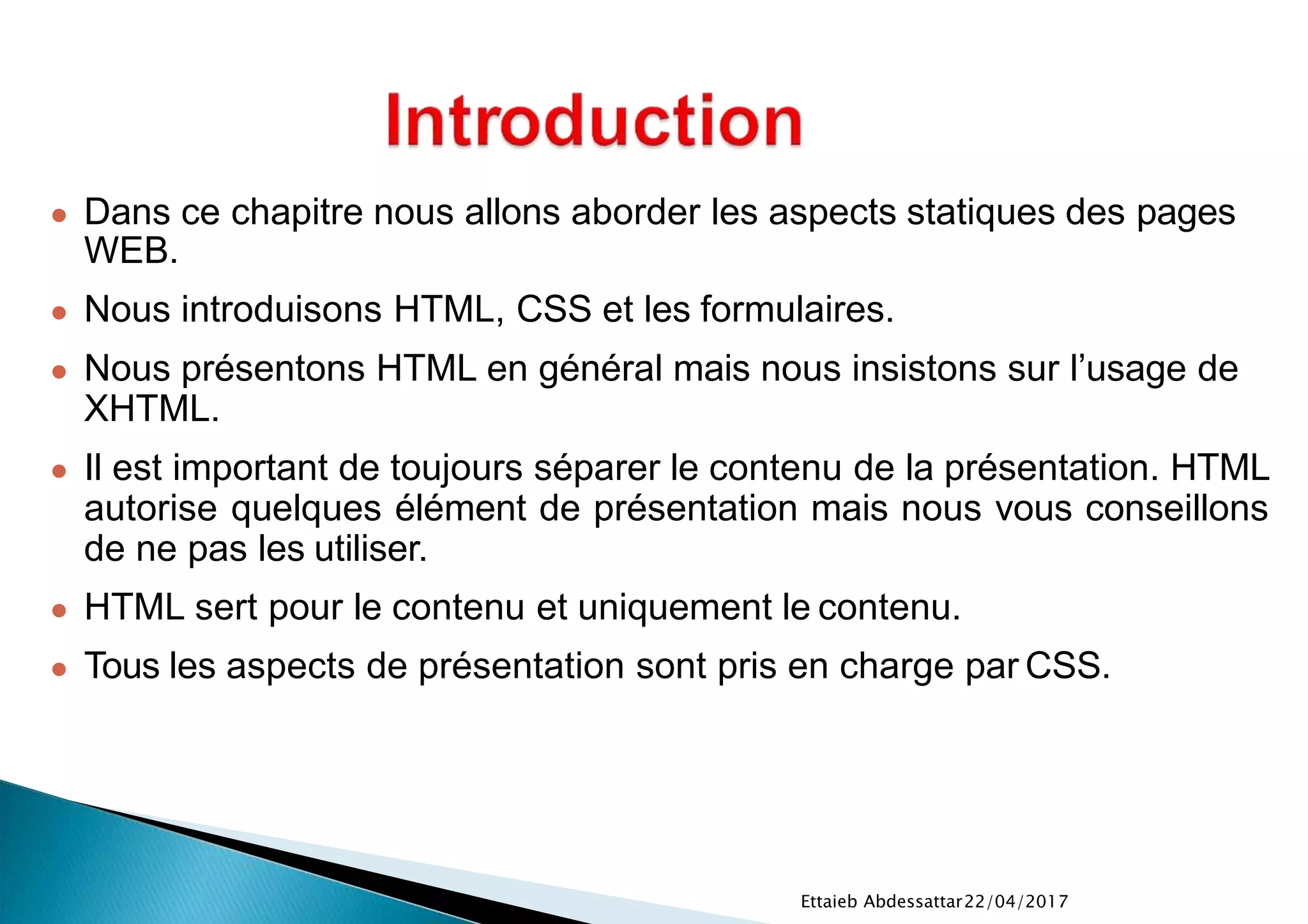 22/04/2017Ettaieb Abdessattar
● Dans ce chapitre nous allons aborder les aspects statiques des pages
WEB.
● Nous introduisons HTML, CSS et les formulaires.
● Nous présentons HTML en général mais nous insistons sur l’usage de
XHTML.
● Il est important de toujours séparer le contenu de la présentation. HTML
autorise quelques élément de présentation mais nous vous conseillons
de ne pas les utiliser.
● HTML sert pour le contenu et uniquement le contenu.
● Tous les aspects de présentation sont pris en charge par CSS.
 