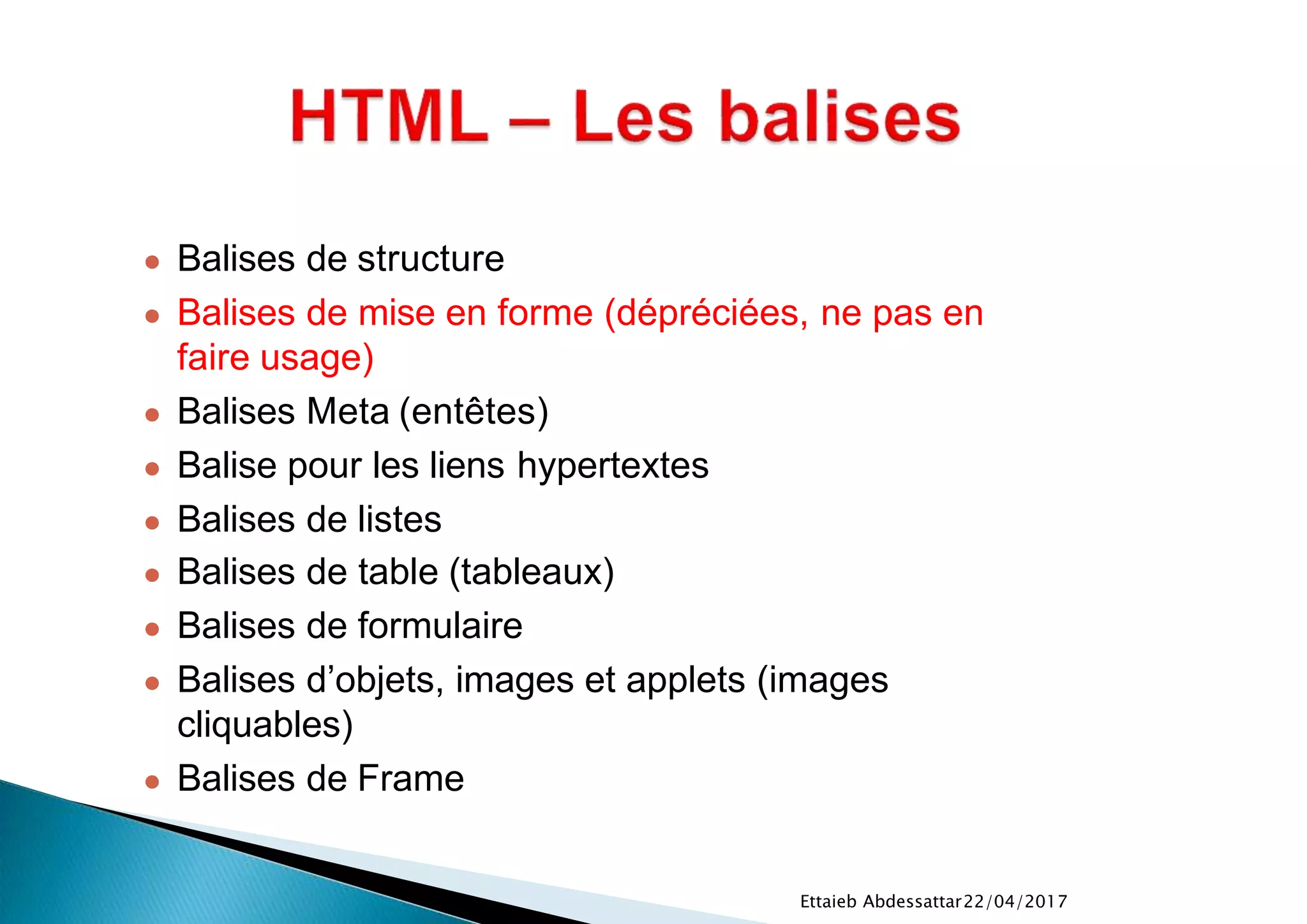 22/04/2017Ettaieb Abdessattar
● Balises de structure
● Balises de mise en forme (dépréciées, ne pas en
faire usage)
● Balises Meta (entêtes)
● Balise pour les liens hypertextes
● Balises de listes
● Balises de table (tableaux)
● Balises de formulaire
● Balises d’objets, images et applets (images
cliquables)
● Balises de Frame
 