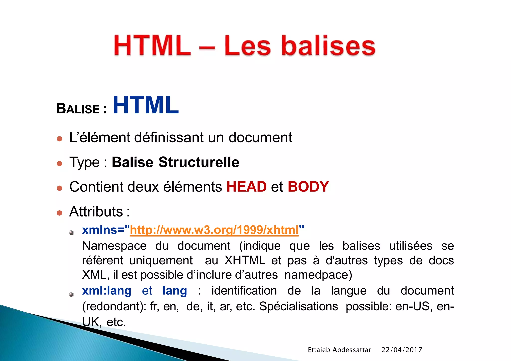 BALISE : HTML
● L’élément définissant un document
● Type : Balise Structurelle
● Contient deux éléments HEAD et BODY
● Attributs :
xmlns="http://www.w3.org/1999/xhtml"
Namespace du document (indique que les balises utilisées se
réfèrent uniquement au XHTML et pas à d'autres types de docs
XML, il est possible d’inclure d’autres namedpace)
xml:lang et lang : identification de la langue du document
(redondant): fr, en, de, it, ar, etc. Spécialisations possible: en-US, en-
UK, etc.
22/04/2017Ettaieb Abdessattar
 