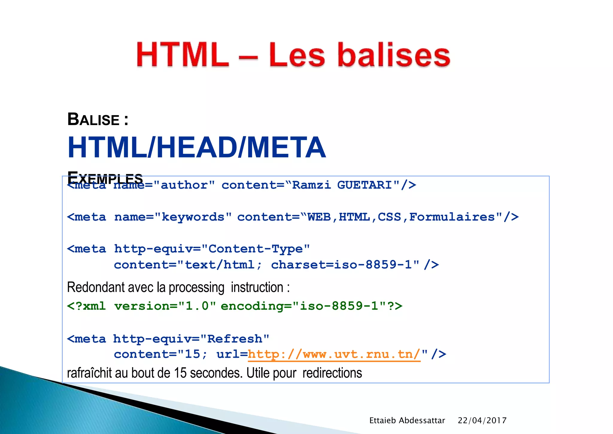 BALISE :
HTML/HEAD/META
EXEMPLES<meta name="author" content=“Ramzi GUETARI"/>
<meta name="keywords" content=“WEB,HTML,CSS,Formulaires"/>
<meta http-equiv="Content-Type"
content="text/html; charset=iso-8859-1" />
Redondant avec la processing instruction :
<?xml version="1.0" encoding="iso-8859-1"?>
<meta http-equiv="Refresh"
content="15; url=http://www.uvt.rnu.tn/"/>
rafraîchit au bout de 15 secondes. Utile pour redirections
22/04/2017Ettaieb Abdessattar
 