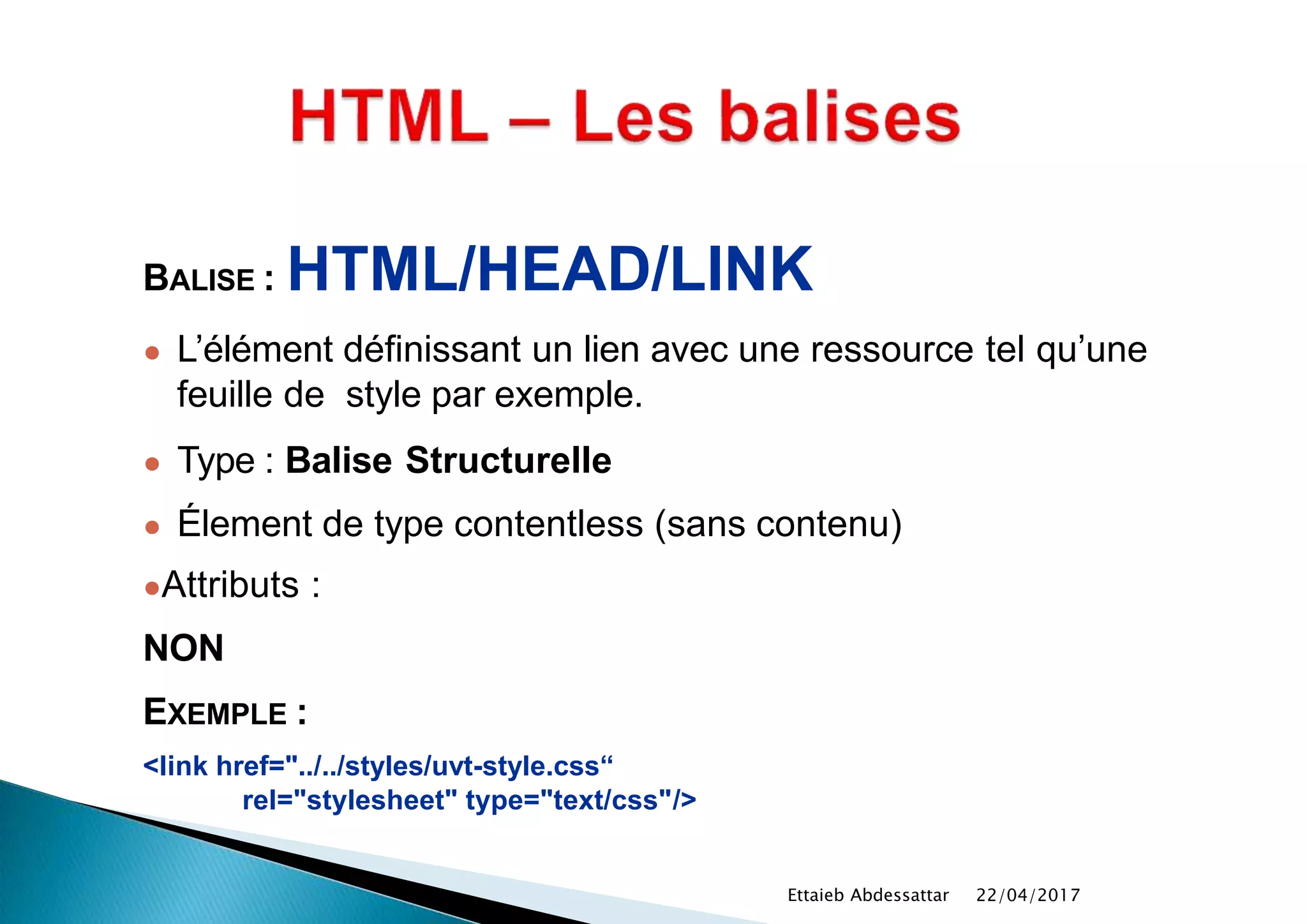 BALISE : HTML/HEAD/LINK
● L’élément définissant un lien avec une ressource tel qu’une
feuille de style par exemple.
● Type : Balise Structurelle
● Élement de type contentless (sans contenu)
●Attributs :
NON
EXEMPLE :
<link href="../../styles/uvt-style.css“
rel="stylesheet" type="text/css"/>
22/04/2017Ettaieb Abdessattar
 