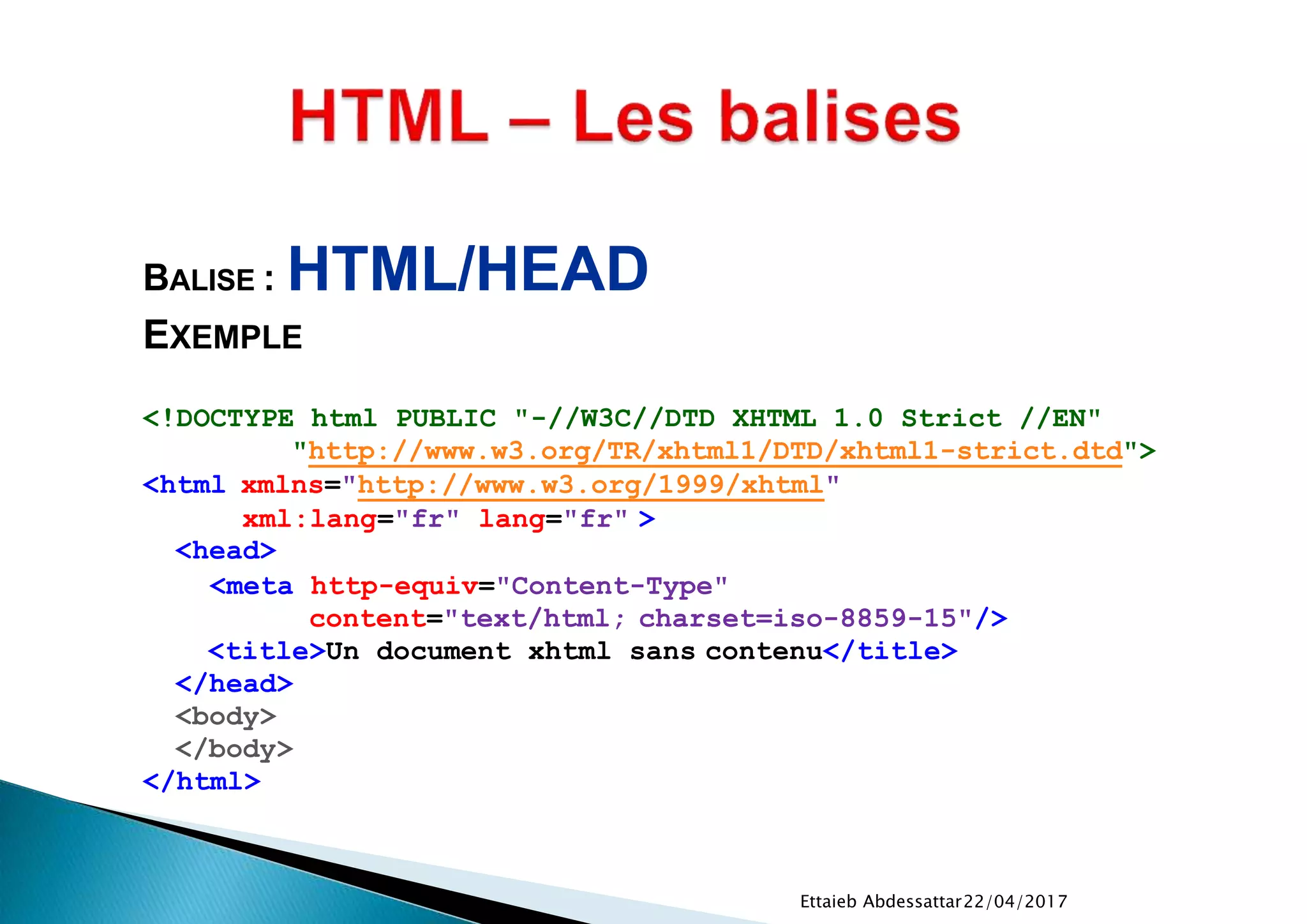 22/04/2017Ettaieb Abdessattar
<!DOCTYPE html PUBLIC "-//W3C//DTD XHTML 1.0 Strict //EN"
"http://www.w3.org/TR/xhtml1/DTD/xhtml1-strict.dtd">
<html xmlns="http://www.w3.org/1999/xhtml"
xml:lang="fr" lang="fr" >
<head>
<meta http-equiv="Content-Type"
content="text/html; charset=iso-8859-15"/>
<title>Un document xhtml sans contenu</title>
</head>
<body>
</body>
</html>
BALISE : HTML/HEAD
EXEMPLE
 