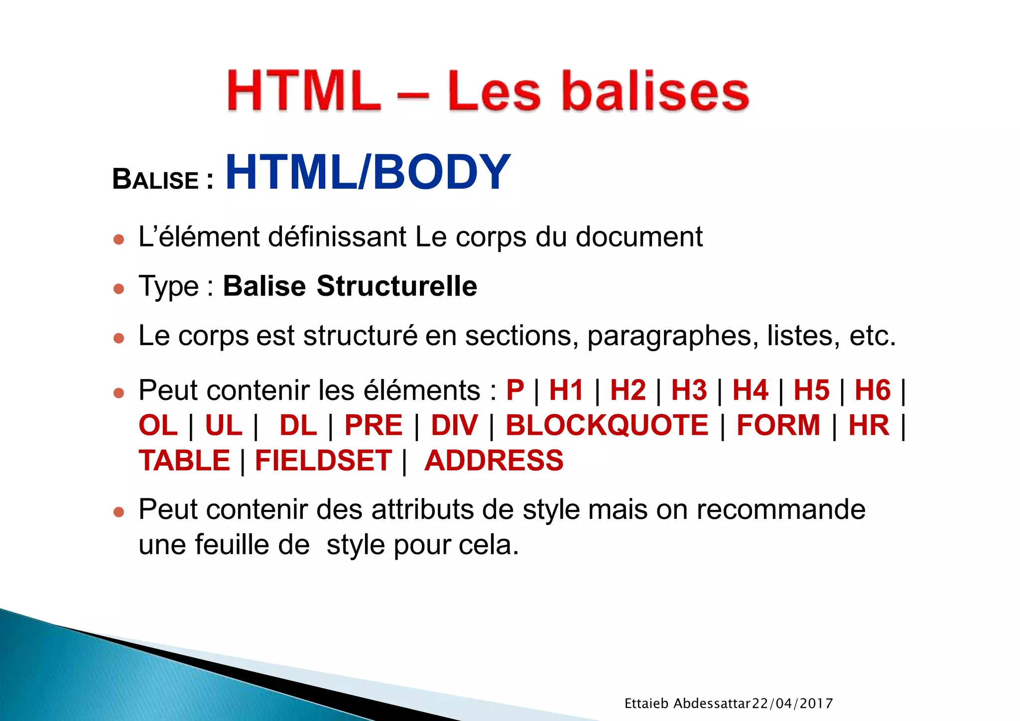 22/04/2017Ettaieb Abdessattar
BALISE : HTML/BODY
● L’élément définissant Le corps du document
● Type : Balise Structurelle
● Le corps est structuré en sections, paragraphes, listes, etc.
● Peut contenir les éléments : P | H1 | H2 | H3 | H4 | H5 | H6 |
OL | UL | DL | PRE | DIV | BLOCKQUOTE | FORM | HR |
TABLE | FIELDSET | ADDRESS
● Peut contenir des attributs de style mais on recommande
une feuille de style pour cela.
 