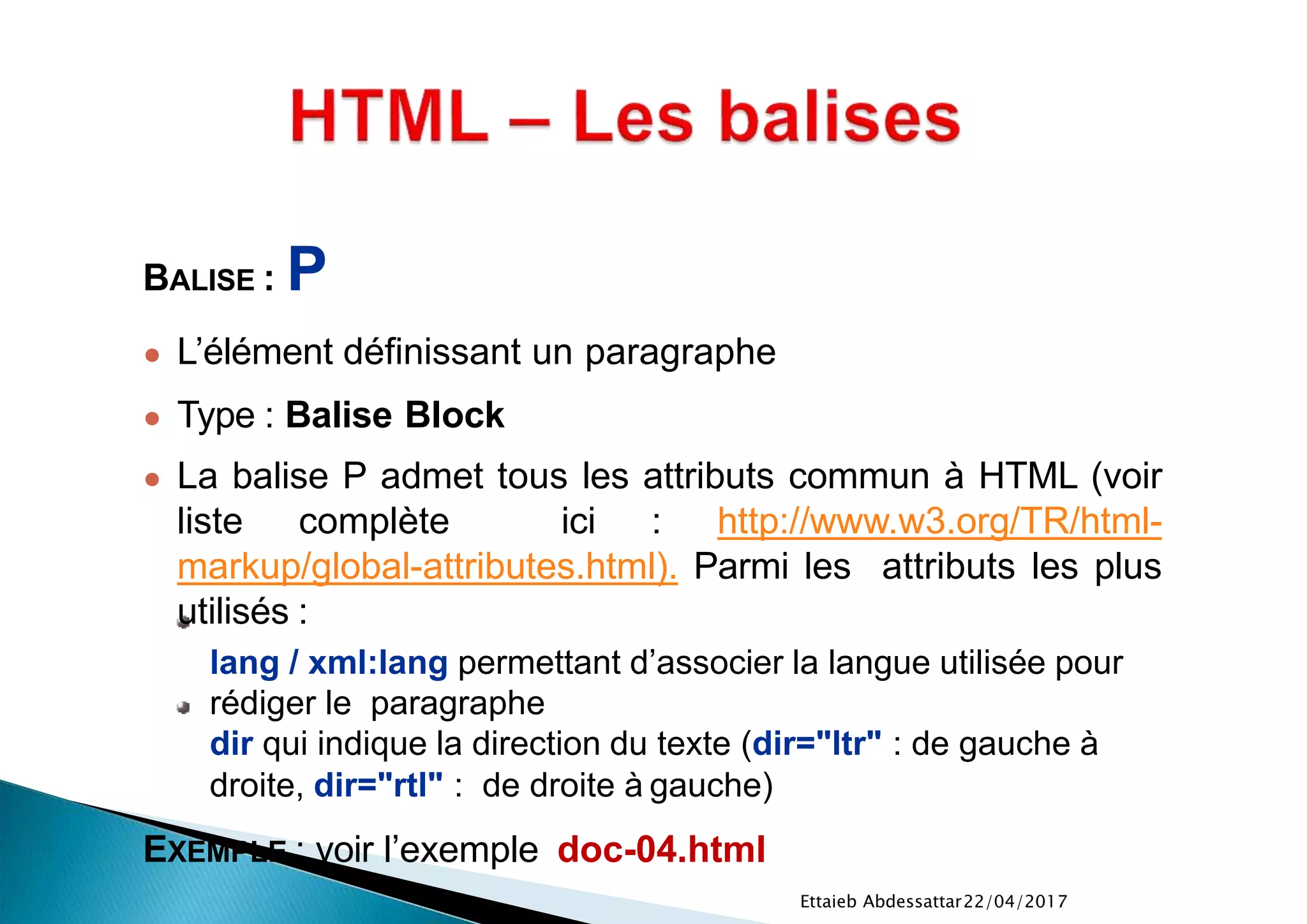 22/04/2017Ettaieb Abdessattar
BALISE : P
● L’élément définissant un paragraphe
● Type : Balise Block
● La balise P admet tous les attributs commun à HTML (voir
liste complète ici : http://www.w3.org/TR/html-
markup/global-attributes.html). Parmi les attributs les plus
utilisés :
lang / xml:lang permettant d’associer la langue utilisée pour
rédiger le paragraphe
dir qui indique la direction du texte (dir="ltr" : de gauche à
droite, dir="rtl" : de droite à gauche)
EXEMPLE : voir l’exemple doc-04.html
 
