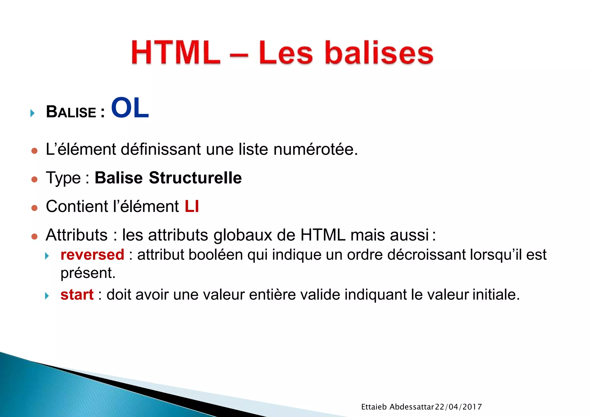  BALISE : OL
● L’élément définissant une liste numérotée.
● Type : Balise Structurelle
● Contient l’élément LI
● Attributs : les attributs globaux de HTML mais aussi :
 reversed : attribut booléen qui indique un ordre décroissant lorsqu’il est
présent.
 start : doit avoir une valeur entière valide indiquant le valeur initiale.
22/04/2017Ettaieb Abdessattar
 