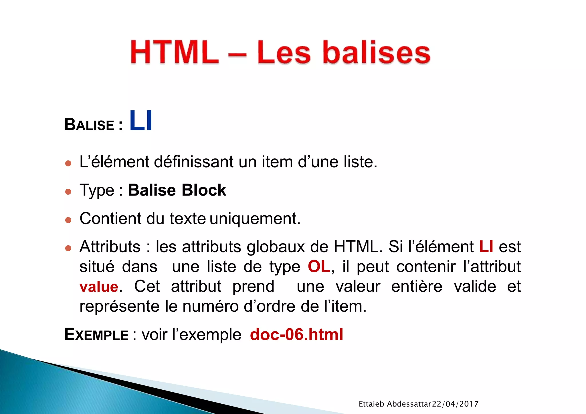22/04/2017Ettaieb Abdessattar
BALISE : LI
● L’élément définissant un item d’une liste.
● Type : Balise Block
● Contient du texte uniquement.
● Attributs : les attributs globaux de HTML. Si l’élément LI est
situé dans une liste de type OL, il peut contenir l’attribut
value. Cet attribut prend une valeur entière valide et
représente le numéro d’ordre de l’item.
EXEMPLE : voir l’exemple doc-06.html
 