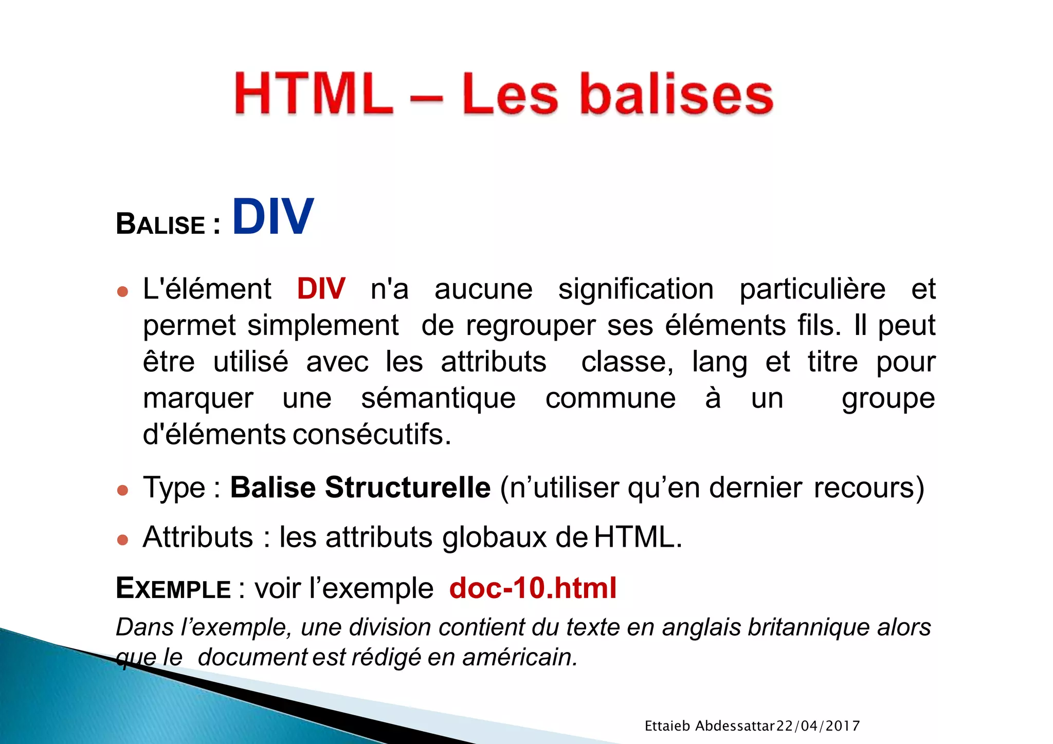 22/04/2017Ettaieb Abdessattar
BALISE : DIV
● L'élément DIV n'a aucune signification particulière et
permet simplement de regrouper ses éléments fils. Il peut
être utilisé avec les attributs classe, lang et titre pour
marquer une sémantique commune à un groupe
d'éléments consécutifs.
● Type : Balise Structurelle (n’utiliser qu’en dernier recours)
● Attributs : les attributs globaux de HTML.
EXEMPLE : voir l’exemple doc-10.html
Dans l’exemple, une division contient du texte en anglais britannique alors
que le document est rédigé en américain.
 