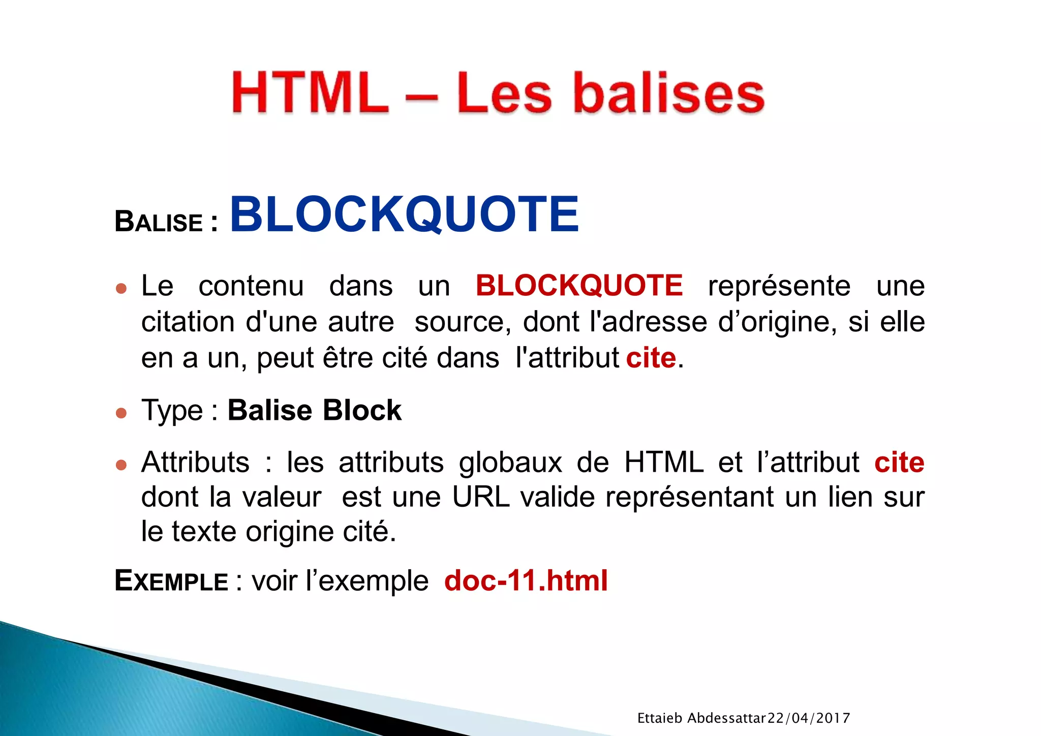 22/04/2017Ettaieb Abdessattar
BALISE : BLOCKQUOTE
● Le contenu dans un BLOCKQUOTE représente une
citation d'une autre source, dont l'adresse d’origine, si elle
en a un, peut être cité dans l'attribut cite.
● Type : Balise Block
● Attributs : les attributs globaux de HTML et l’attribut cite
dont la valeur est une URL valide représentant un lien sur
le texte origine cité.
EXEMPLE : voir l’exemple doc-11.html
 