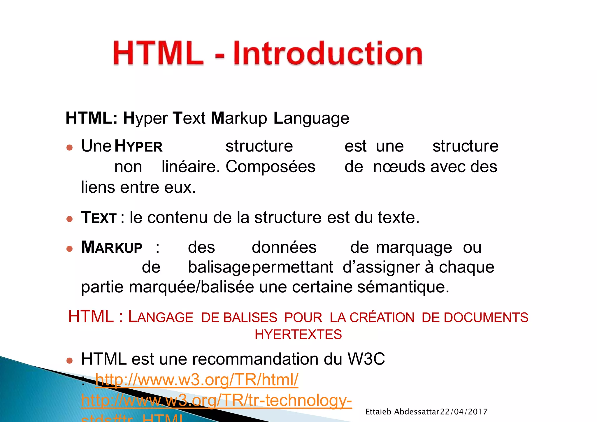 22/04/2017Ettaieb Abdessattar
HTML: Hyper Text Markup Language
● UneHYPER structure est une structure
non linéaire. Composées de nœuds avec des
liens entre eux.
● TEXT : le contenu de la structure est du texte.
● MARKUP : des données de marquage ou
de balisagepermettant d’assigner à chaque
partie marquée/balisée une certaine sémantique.
HTML : LANGAGE DE BALISES POUR LA CRÉATION DE DOCUMENTS
HYERTEXTES
● HTML est une recommandation du W3C
: http://www.w3.org/TR/html/
http://www.w3.org/TR/tr-technology-
 