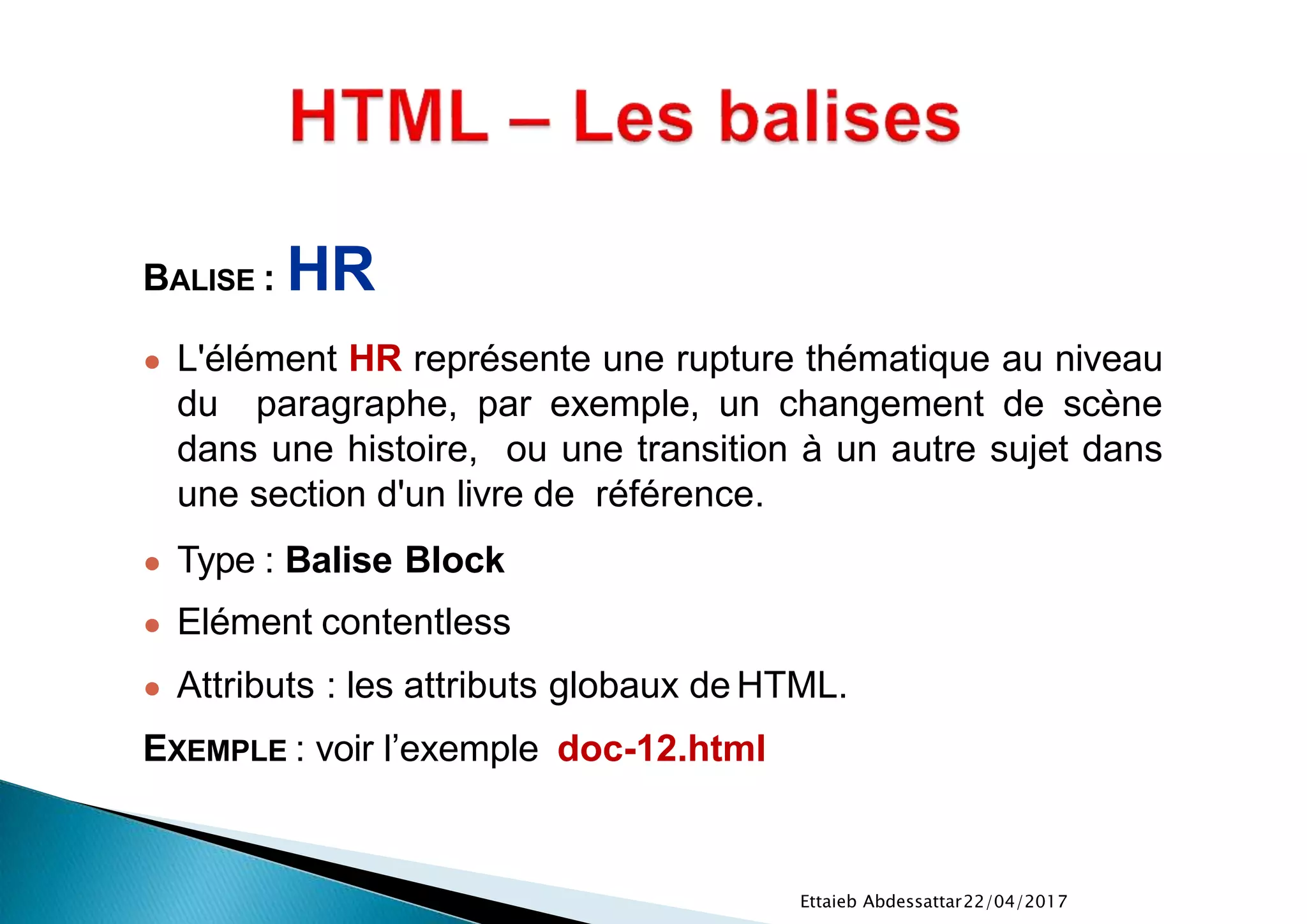 22/04/2017Ettaieb Abdessattar
BALISE : HR
● L'élément HR représente une rupture thématique au niveau
du paragraphe, par exemple, un changement de scène
dans une histoire, ou une transition à un autre sujet dans
une section d'un livre de référence.
● Type : Balise Block
● Elément contentless
● Attributs : les attributs globaux de HTML.
EXEMPLE : voir l’exemple doc-12.html
 