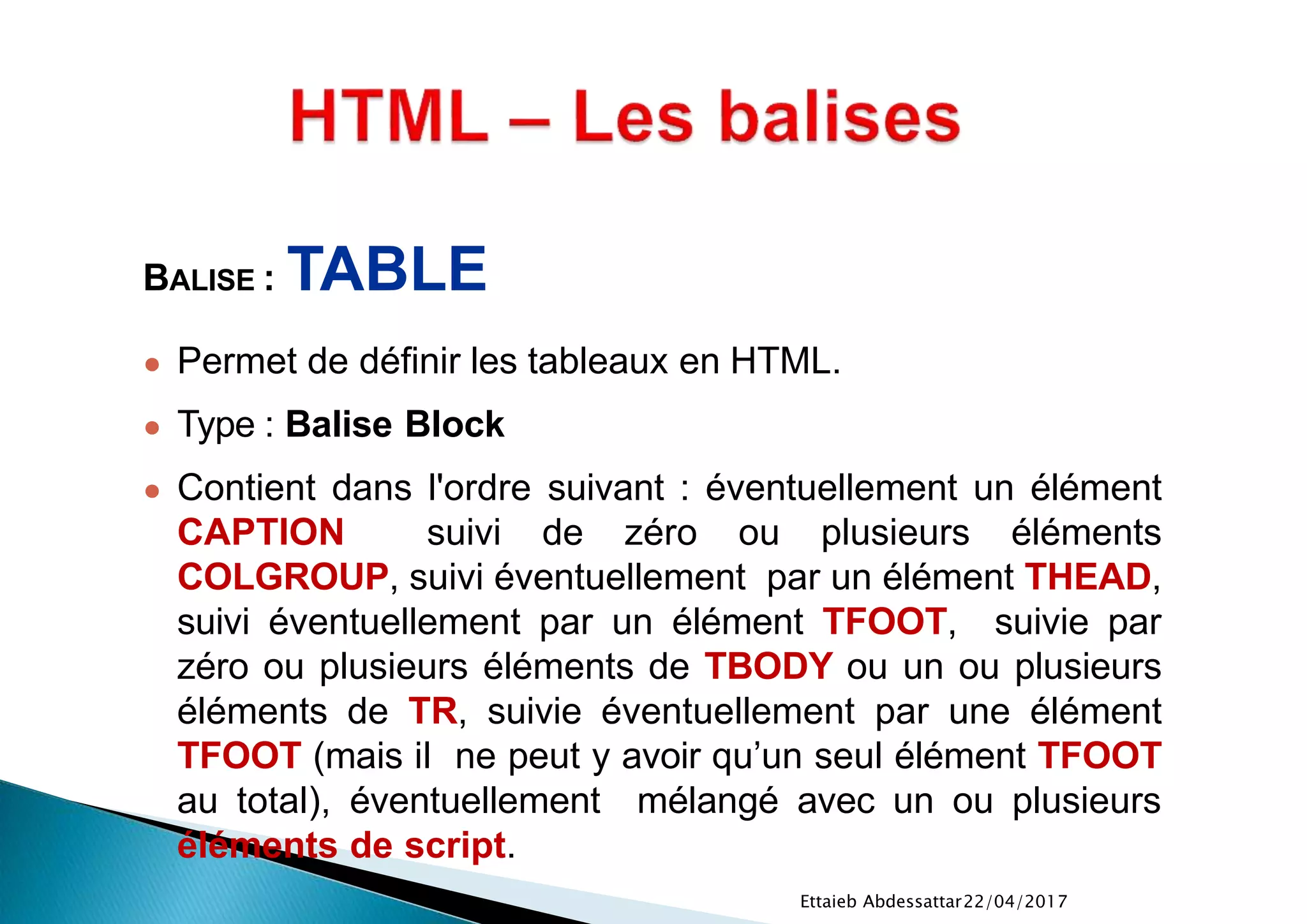 22/04/2017Ettaieb Abdessattar
BALISE : TABLE
● Permet de définir les tableaux en HTML.
● Type : Balise Block
● Contient dans l'ordre suivant : éventuellement un élément
CAPTION suivi de zéro ou plusieurs éléments
COLGROUP, suivi éventuellement par un élément THEAD,
suivi éventuellement par un élément TFOOT, suivie par
zéro ou plusieurs éléments de TBODY ou un ou plusieurs
éléments de TR, suivie éventuellement par une élément
TFOOT (mais il ne peut y avoir qu’un seul élément TFOOT
au total), éventuellement mélangé avec un ou plusieurs
éléments de script.
 