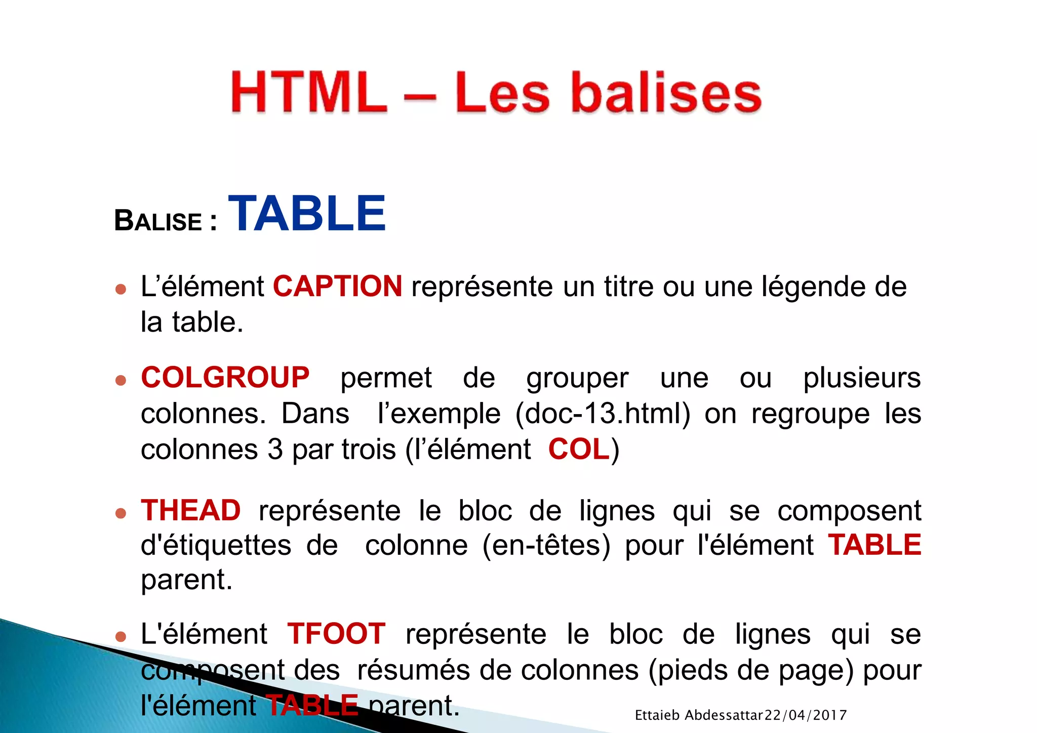 22/04/2017Ettaieb Abdessattar
BALISE : TABLE
● L’élément CAPTION représente un titre ou une légende de
la table.
● COLGROUP permet de grouper une ou plusieurs
colonnes. Dans l’exemple (doc-13.html) on regroupe les
colonnes 3 par trois (l’élément COL)
● THEAD représente le bloc de lignes qui se composent
d'étiquettes de colonne (en-têtes) pour l'élément TABLE
parent.
● L'élément TFOOT représente le bloc de lignes qui se
composent des résumés de colonnes (pieds de page) pour
l'élément TABLE parent.
 