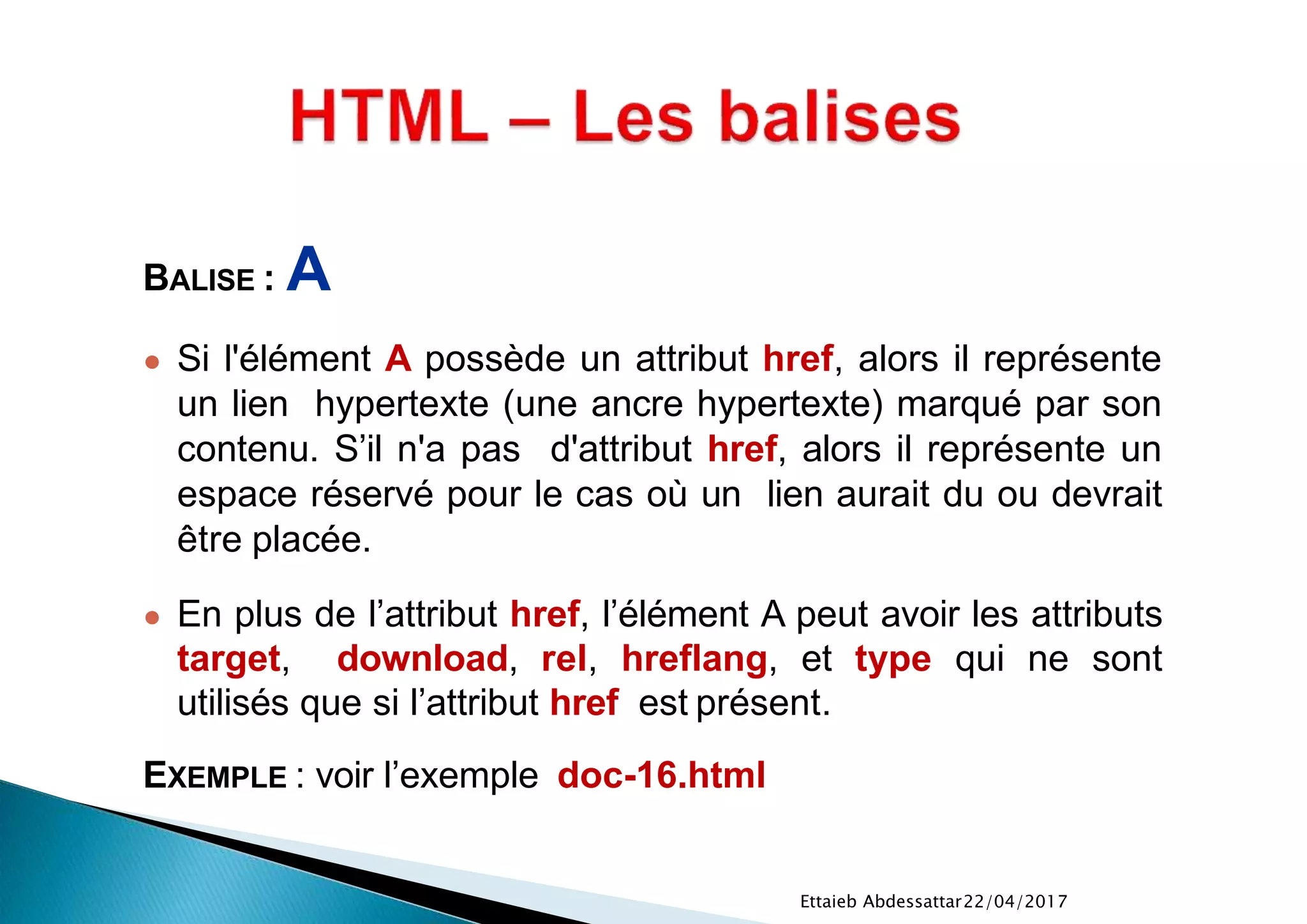 22/04/2017Ettaieb Abdessattar
BALISE : A
● Si l'élément A possède un attribut href, alors il représente
un lien hypertexte (une ancre hypertexte) marqué par son
contenu. S’il n'a pas d'attribut href, alors il représente un
espace réservé pour le cas où un lien aurait du ou devrait
être placée.
● En plus de l’attribut href, l’élément A peut avoir les attributs
target, download, rel, hreflang, et type qui ne sont
utilisés que si l’attribut href est présent.
EXEMPLE : voir l’exemple doc-16.html
 