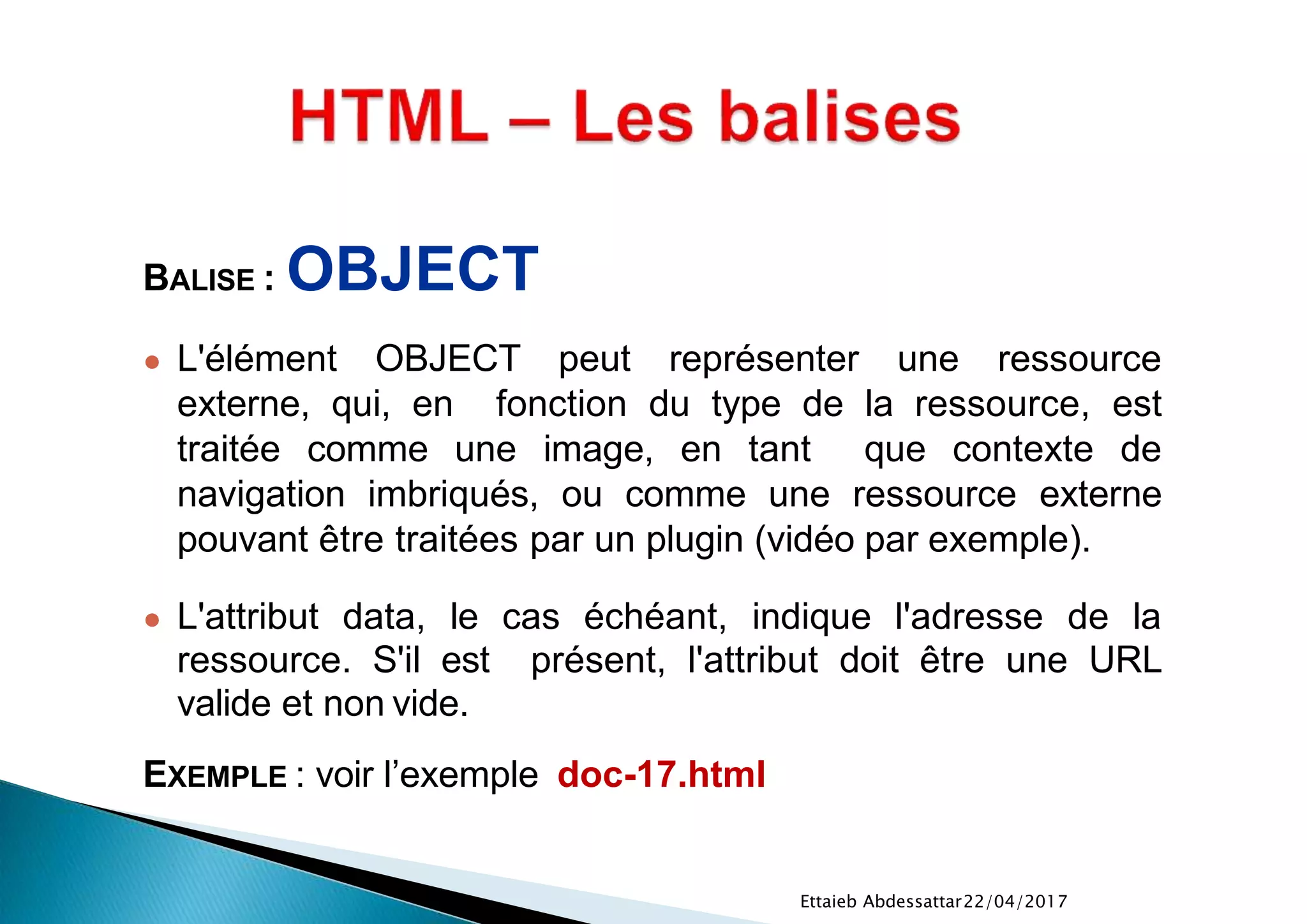 22/04/2017Ettaieb Abdessattar
BALISE : OBJECT
● L'élément OBJECT peut représenter une ressource
externe, qui, en fonction du type de la ressource, est
traitée comme une image, en tant que contexte de
navigation imbriqués, ou comme une ressource externe
pouvant être traitées par un plugin (vidéo par exemple).
● L'attribut data, le cas échéant, indique l'adresse de la
ressource. S'il est présent, l'attribut doit être une URL
valide et non vide.
EXEMPLE : voir l’exemple doc-17.html
 