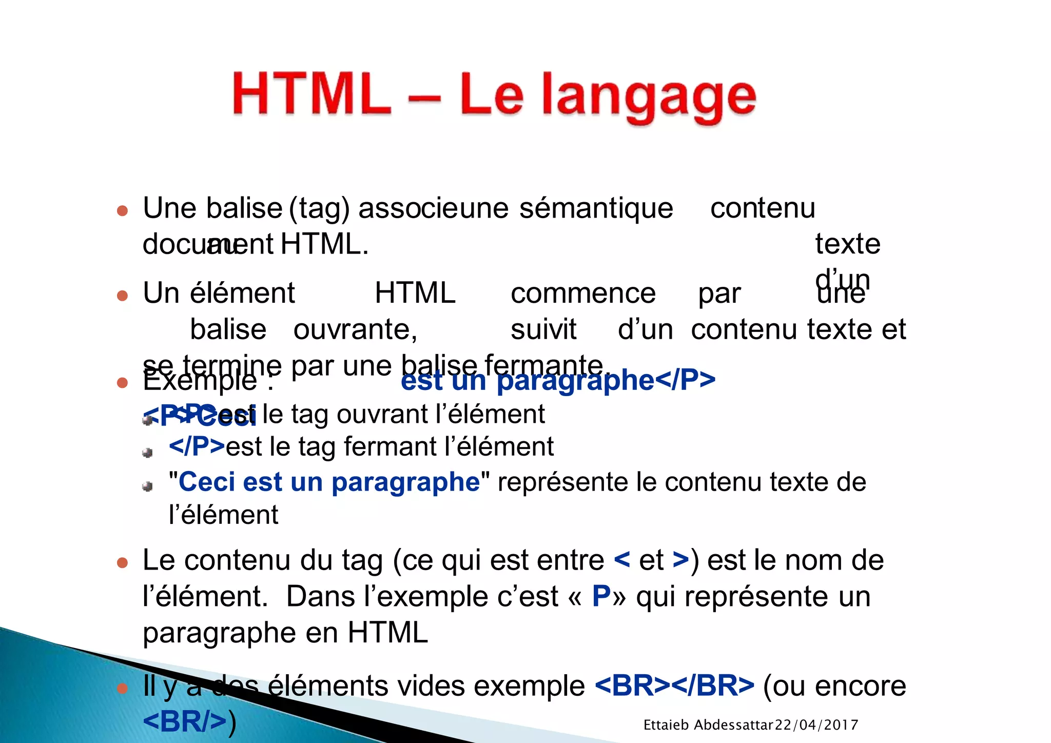22/04/2017Ettaieb Abdessattar
contenu
texte
d’un
document HTML.
● Un élément HTML commence par une
balise ouvrante, suivit d’un contenu texte et
se termine par une balise fermante.● Exemple :
<P>Ceci
est un paragraphe</P>
<P>est le tag ouvrant l’élément
</P>est le tag fermant l’élément
"Ceci est un paragraphe" représente le contenu texte de
l’élément
● Le contenu du tag (ce qui est entre < et >) est le nom de
l’élément. Dans l’exemple c’est « P» qui représente un
paragraphe en HTML
● Il y a des éléments vides exemple <BR></BR> (ou encore
<BR/>)
● Une balise (tag) associeune sémantique
au
 