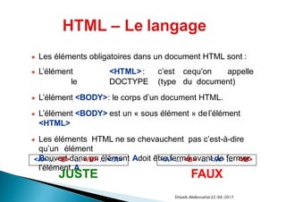 22/04/2017Ettaieb Abdessattar
● Les éléments obligatoires dans un document HTML sont :
● L’élément <HTML>: c’est cequ’on appelle
le DOCTYPE (type du document)
● L’élément <BODY>: le corps d’un document HTML.
● L’élément <BODY> est un « sous élément » del’élément
<HTML>
● Les éléments HTML ne se chevauchent pas c’est-à-dire
qu’un élément
Bouvert dans un élément Adoit être fermé avant de fermer
l’élément A
<A> … <B> … </B> … </A>
JUSTE
<A> … <B> … </A> … </B>
FAUX
 