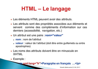 22/04/2017Ettaieb Abdessattar
● Les éléments HTML peuvent avoir des attributs.
● Les attributs sont des propriétés associées aux éléments et
servent comme des compléments d’information sur ces
derniers (accessibilité, navigation, etc.)
● Un attribut est une paire : nom="valeur"
nom : nom de l’attribut
valeur : valeur de l’attribut (doit être entre guillemets ou entre
apostrophes)
● Les noms des attributs doivent être en minuscule en
XHTML
● Exemple :
<p xml:lang="fr">Paragrphe en français …</p>
 