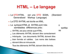22/04/2017Ettaieb Abdessattar
à
quelqu
es
● La syntaxeHTML et XHTMLsont très
semblables différences près :
XHTML est plus stricte queHTML.
Les éléments XHTML doivent être correctement
imbriqués. Les documents XHTML doivent être
bien formés et valides. Les noms des balises
doivent être en minuscule.
Tous les éléments XHTML doivent être fermés.
● La DTDHTML est une DTD SGML (Standard
Generalized Markup Language)
● La DTD XHTML est écrite en XML.
 
