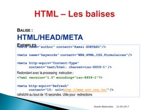 BALISE :
HTML/HEAD/META
EXEMPLES<meta name="author" content=“Ramzi GUETARI"/>
<meta name="keywords" content=“WEB,HTML,CSS,Formulaires"/>
<meta http-equiv="Content-Type"
content="text/html; charset=iso-8859-1" />
Redondant avec la processing instruction :
<?xml version="1.0" encoding="iso-8859-1"?>
<meta http-equiv="Refresh"
content="15; url=http://www.uvt.rnu.tn/"/>
rafraîchit au bout de 15 secondes. Utile pour redirections
22/04/2017Ettaieb Abdessattar
 